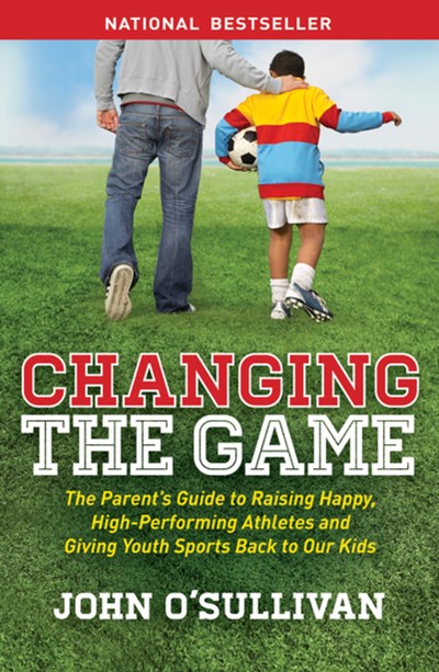 Changing the Game: The Parent's Guide to Raising Happy, High Performing Athletes, and Giving Youth Sports Back to our Kids